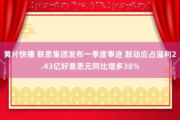 黄片快播 联思集团发布一季度事迹 鼓动应占溢利2.43亿好意思元同比增多38%