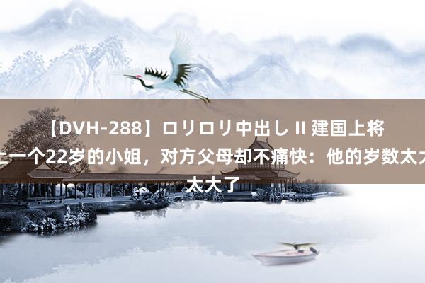 【DVH-288】ロリロリ中出し II 建国上将看上一个22岁的小姐，对方父母却不痛快：他的岁数太大了