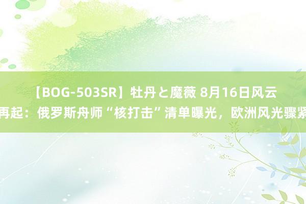 【BOG-503SR】牡丹と魔薇 8月16日风云再起：俄罗斯舟师“核打击”清单曝光，欧洲风光骤紧