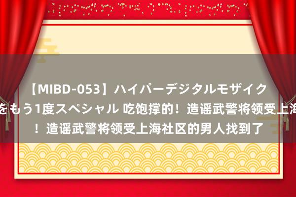 【MIBD-053】ハイパーデジタルモザイク あの娘のセックスをもう1度スペシャル 吃饱撑的！造谣武警将领受上海社区的男人找到了