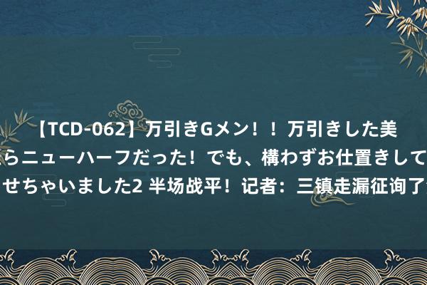 【TCD-062】万引きGメン！！万引きした美女を折檻しようと思ったらニューハーフだった！でも、構わずお仕置きして射精させちゃいました2 半场战平！记者：三镇走漏征询了津门虎布置，不给两侧险阻契机