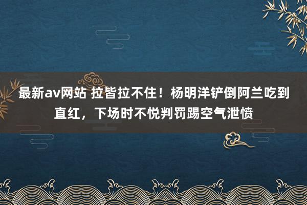 最新av网站 拉皆拉不住！杨明洋铲倒阿兰吃到直红，下场时不悦判罚踢空气泄愤