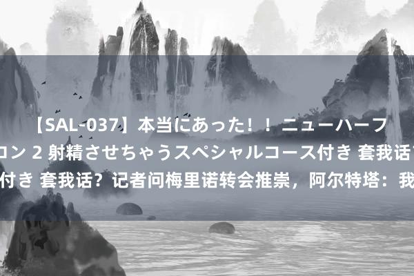 【SAL-037】本当にあった！！ニューハーフ御用達 性感エステサロン 2 射精させちゃうスペシャルコース付き 套我话？记者问梅里诺转会推崇，阿尔特塔：我弗成谈其他球员