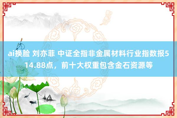 ai换脸 刘亦菲 中证全指非金属材料行业指数报514.88点，前十大权重包含金石资源等