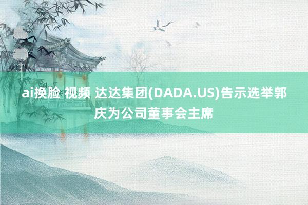 ai换脸 视频 达达集团(DADA.US)告示选举郭庆为公司董事会主席