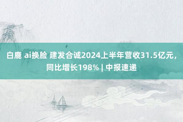 白鹿 ai换脸 建发合诚2024上半年营收31.5亿元，同比增长198% | 中报速递