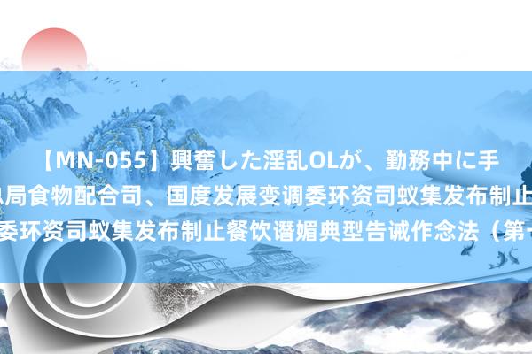 【MN-055】興奮した淫乱OLが、勤務中に手コキ！！？？ 市集监管总局食物配合司、国度发展变调委环资司蚁集发布制止餐饮谮媚典型告诫作念法（第一批）