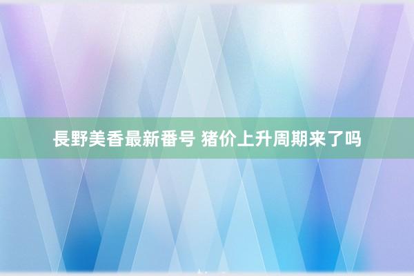 長野美香最新番号 猪价上升周期来了吗