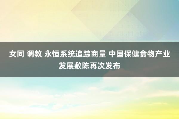 女同 调教 永恒系统追踪商量 中国保健食物产业发展敷陈再次发布