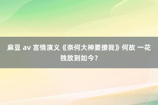 麻豆 av 言情演义《奈何大神要撩我》何故 一花独放到如今？