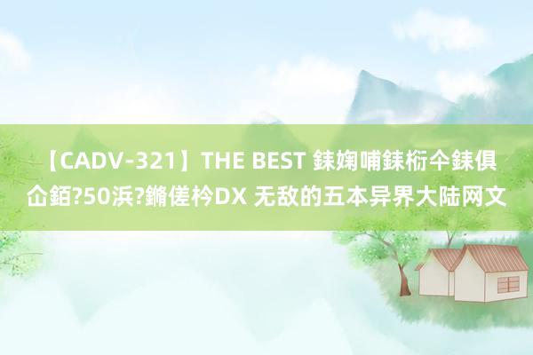 【CADV-321】THE BEST 銇婅哺銇椼仐銇俱仚銆?50浜?鏅傞枔DX 无敌的五本异界大陆网文