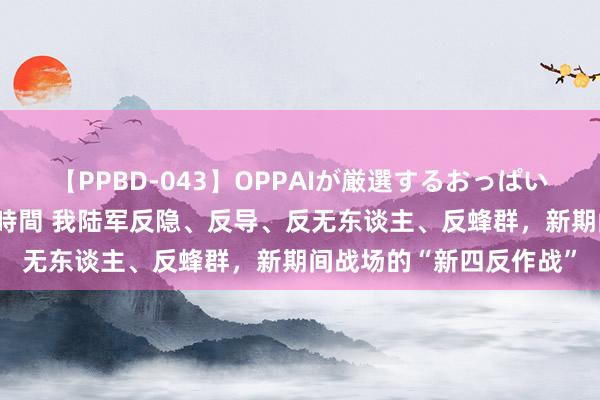 【PPBD-043】OPPAIが厳選するおっぱい 綺麗で敏感な美巨乳4時間 我陆军反隐、反导、反无东谈主、反蜂群，新期间战场的“新四反作战”