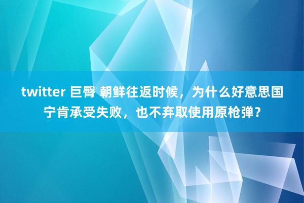 twitter 巨臀 朝鲜往返时候，为什么好意思国宁肯承受失败，也不弃取使用原枪弹？