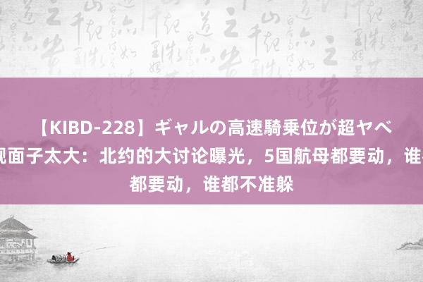 【KIBD-228】ギャルの高速騎乗位が超ヤベェ 山东舰面子太大：北约的大讨论曝光，5国航母都要动，谁都不准躲