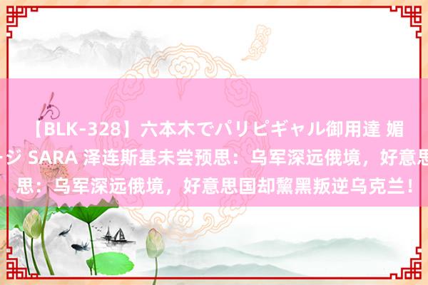 【BLK-328】六本木でパリピギャル御用達 媚薬悶絶オイルマッサージ SARA 泽连斯基未尝预思：乌军深远俄境，好意思国却黧黑叛逆乌克兰！