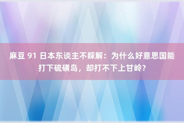 麻豆 91 日本东谈主不睬解：为什么好意思国能打下硫磺岛，却打不下上甘岭？