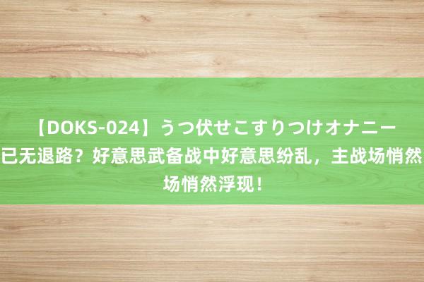 【DOKS-024】うつ伏せこすりつけオナニー 中方已无退路？好意思武备战中好意思纷乱，主战场悄然浮现！