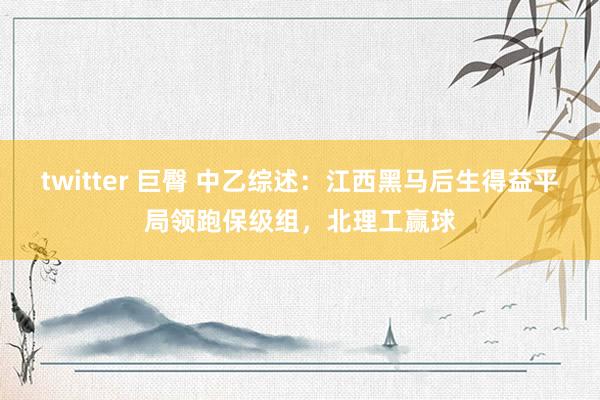 twitter 巨臀 中乙综述：江西黑马后生得益平局领跑保级组，北理工赢球