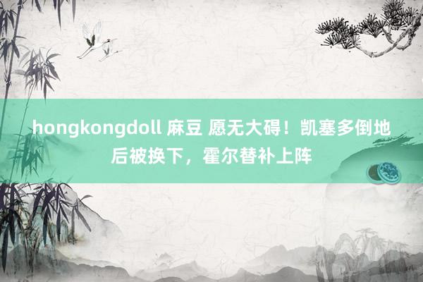 hongkongdoll 麻豆 愿无大碍！凯塞多倒地后被换下，<a href=