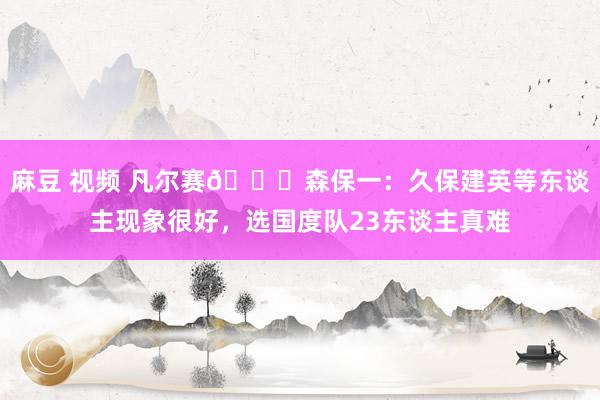 麻豆 视频 凡尔赛?森保一：久保建英等东谈主现象很好，选国度队23东谈主真难