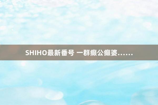 SHIHO最新番号 一群癫公癫婆……