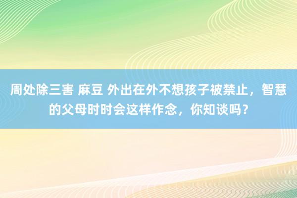 周处除三害 麻豆 外出在外不想孩子被禁止，智慧的父母时时会这样作念，你知谈吗？