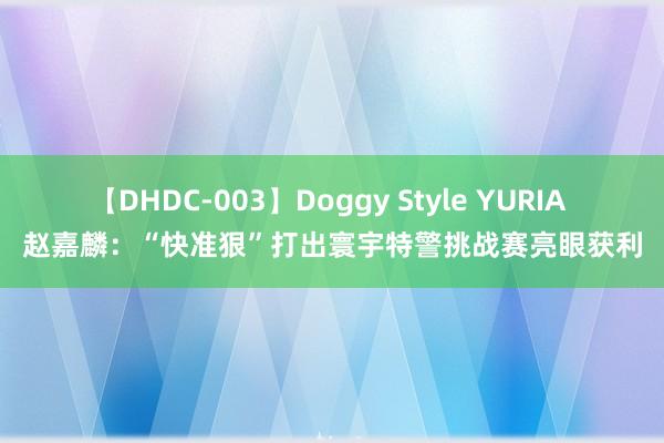 【DHDC-003】Doggy Style YURIA 赵嘉麟：“快准狠”打出寰宇特警挑战赛亮眼获利