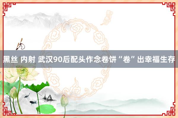 黑丝 内射 武汉90后配头作念卷饼“卷”出幸福生存