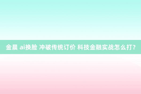 金晨 ai换脸 冲破传统订价 科技金融实战怎么打？