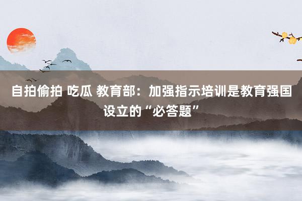 自拍偷拍 吃瓜 教育部：加强指示培训是教育强国设立的“必答题”