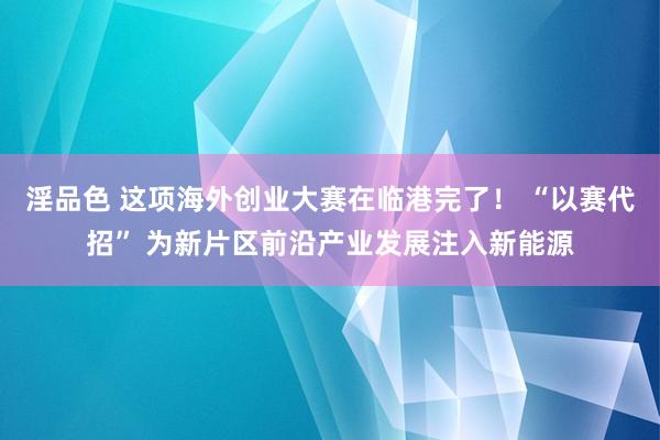 淫品色 这项海外创业大赛在临港完了！ “以赛代招” 为新片区前沿产业发展注入新能源