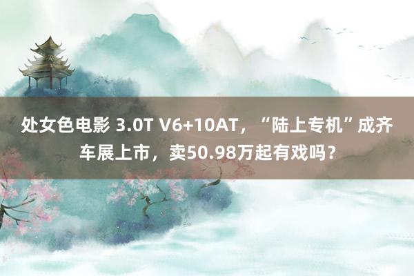 处女色电影 3.0T V6+10AT，“陆上专机”成齐车展上市，卖50.98万起有戏吗？