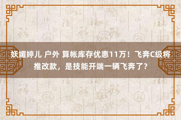 妖媚婷儿 户外 算帐库存优惠11万！飞奔C级将推改款，是技能开端一辆飞奔了？