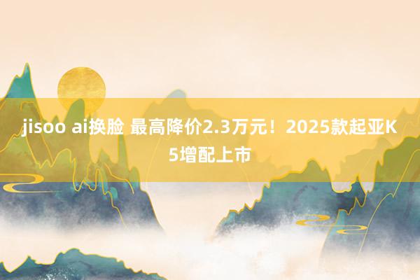 jisoo ai换脸 最高降价2.3万元！2025款起亚K5增配上市