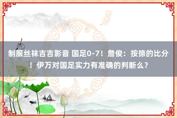 制服丝袜吉吉影音 国足0-7！詹俊：按捺的比分！伊万对国足实力有准确的判断么？