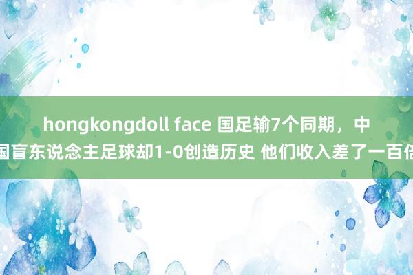 hongkongdoll face 国足输7个同期，中国盲东说念主足球却1-0创造历史 他们收入差了一百倍