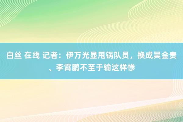 白丝 在线 记者：伊万光显甩锅队员，换成吴金贵、李霄鹏不至于输这样惨