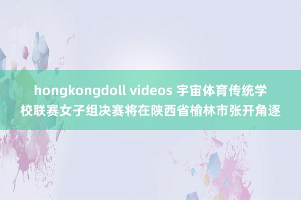 hongkongdoll videos 宇宙体育传统学校联赛女子组决赛将在陕西省榆林市张开角逐