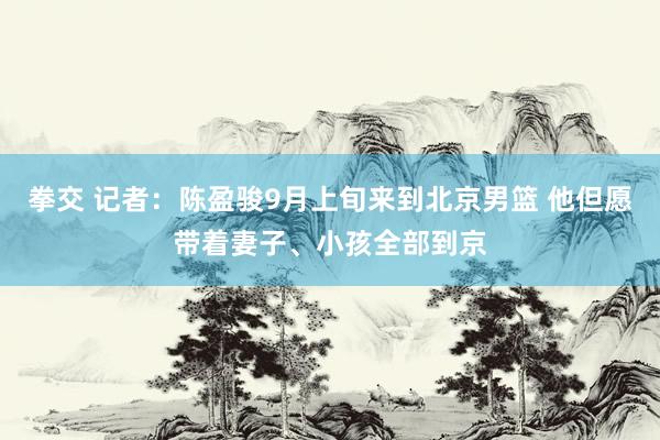 拳交 记者：陈盈骏9月上旬来到北京男篮 他但愿带着妻子、小孩全部到京