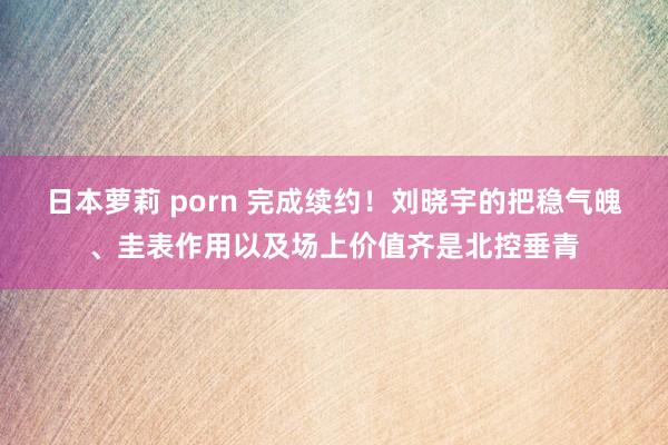 日本萝莉 porn 完成续约！刘晓宇的把稳气魄、圭表作用以及场上价值齐是北控垂青