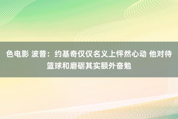 色电影 波普：约基奇仅仅名义上怦然心动 他对待篮球和磨砺其实额外奋勉