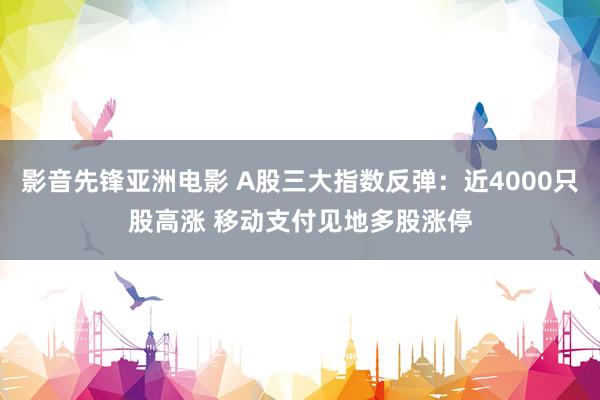 影音先锋亚洲电影 A股三大指数反弹：近4000只股高涨 移动支付见地多股涨停