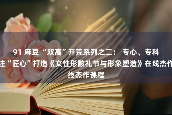 91 麻豆 “双高”开荒系列之二： 专心、专科、专注“匠心”打造《女性形骸礼节与形象塑造》在线杰作课程