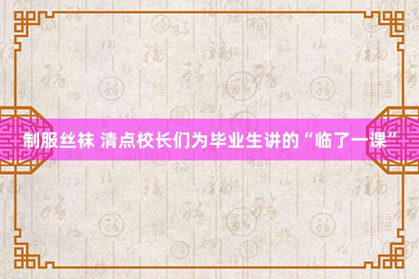 制服丝袜 清点校长们为毕业生讲的“临了一课”