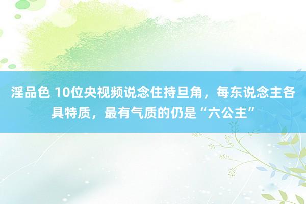 淫品色 10位央视频说念住持旦角，每东说念主各具特质，最有气质的仍是“六公主”